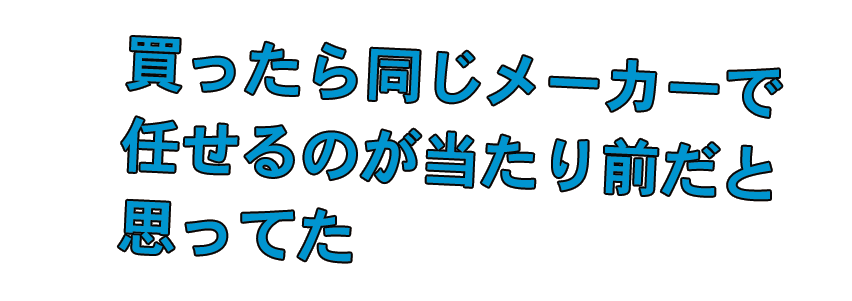 買ったら同じメーカーで任せるのが当たり前だと思ってた